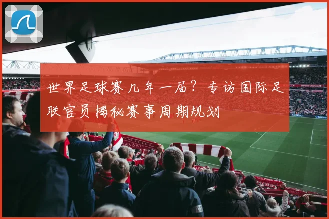 世界足球赛几年一届?专访国际足联官员揭秘赛事周期规划