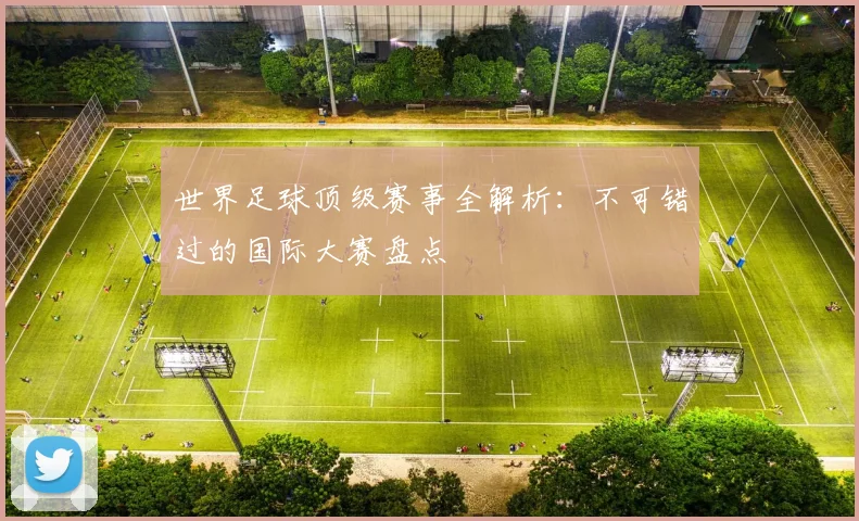 世界足球顶级赛事全解析：不可错过的国际大赛盘点