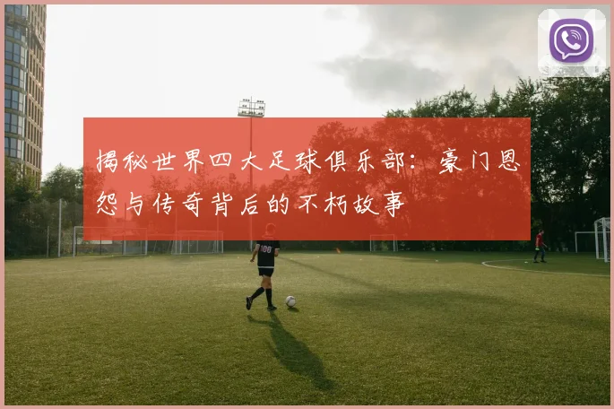 揭秘世界四大足球俱乐部:豪门恩怨与传奇背后的不朽故事