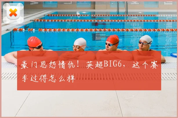 豪门恩怨情仇！英超BIG6，这个赛季过得怎么样