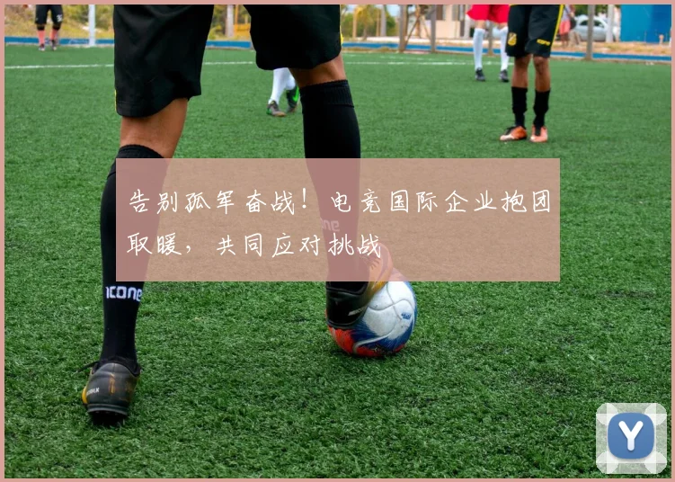 告别孤军奋战！电竞国际企业抱团取暖，共同应对挑战