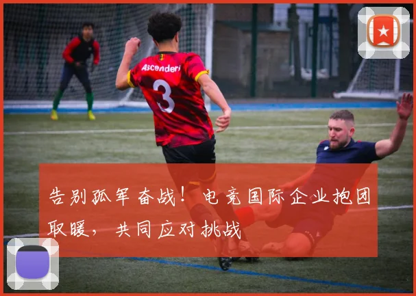 告别孤军奋战！电竞国际企业抱团取暖，共同应对挑战
